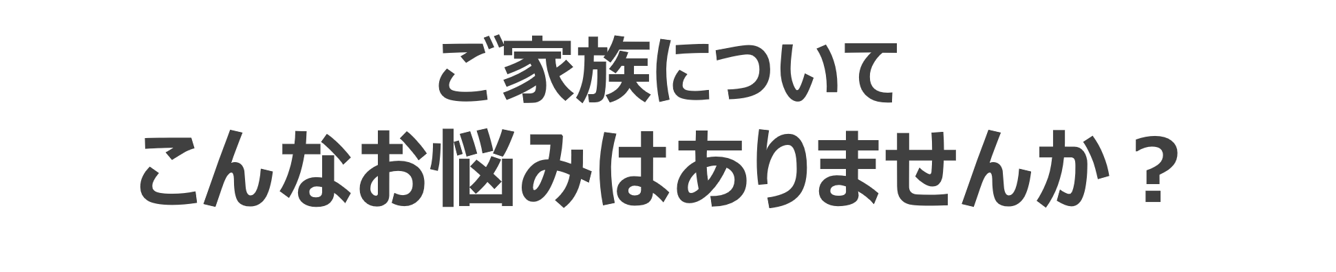 ご家族の方はこんな悩みはありませんか